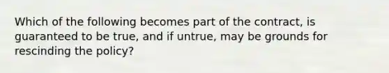 Which of the following becomes part of the contract, is guaranteed to be true, and if untrue, may be grounds for rescinding the policy?