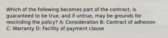 Which of the following becomes part of the contract, is guaranteed to be true, and if untrue, may be grounds for rescinding the policy? A: Consideration B: Contract of adhesion C: Warranty D: Facility of payment clause