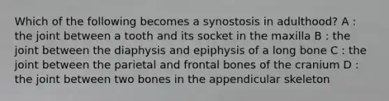 Which of the following becomes a synostosis in adulthood? A : the joint between a tooth and its socket in the maxilla B : the joint between the diaphysis and epiphysis of a long bone C : the joint between the parietal and frontal bones of the cranium D : the joint between two bones in the appendicular skeleton