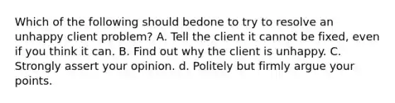 Which of the following should bedone to try to resolve an unhappy client problem? A. Tell the client it cannot be fixed, even if you think it can. B. Find out why the client is unhappy. C. Strongly assert your opinion. d. Politely but firmly argue your points.