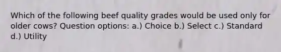 Which of the following beef quality grades would be used only for older cows? Question options: a.) Choice b.) Select c.) Standard d.) Utility