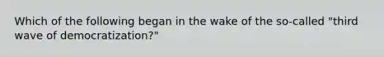 Which of the following began in the wake of the so-called "third wave of democratization?"