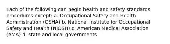 Each of the following can begin health and safety standards procedures except: a. Occupational Safety and Health Administration (OSHA) b. National Institute for Occupational Safety and Health (NIOSH) c. American Medical Association (AMA) d. state and local governments