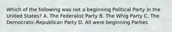 Which of the following was not a beginning Political Party in the United States? A. The Federalist Party B. The Whig Party C. The Democratic-Republican Party D. All were beginning Parties