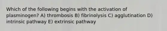 Which of the following begins with the activation of plasminogen? A) thrombosis B) fibrinolysis C) agglutination D) intrinsic pathway E) extrinsic pathway