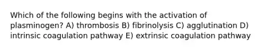 Which of the following begins with the activation of plasminogen? A) thrombosis B) fibrinolysis C) agglutination D) intrinsic coagulation pathway E) extrinsic coagulation pathway