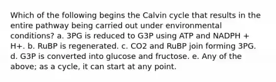 Which of the following begins the Calvin cycle that results in the entire pathway being carried out under environmental conditions? a. 3PG is reduced to G3P using ATP and NADPH + H+. b. RuBP is regenerated. c. CO2 and RuBP join forming 3PG. d. G3P is converted into glucose and fructose. e. Any of the above; as a cycle, it can start at any point.