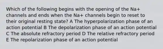 Which of the following begins with the opening of the Na+ channels and ends when the Na+ channels begin to reset to their original resting state? A The hyperpolarization phase of an action potential B The depolarization phase of an action potential C The absolute refractory period D The relative refractory period E The repolarization phase of an action potential