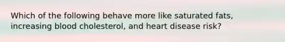 Which of the following behave more like saturated fats, increasing blood cholesterol, and heart disease risk?