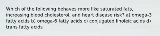 Which of the following behaves more like saturated fats, increasing blood cholesterol, and heart disease risk? a) omega-3 fatty acids b) omega-6 fatty acids c) conjugated linoleic acids d) trans fatty acids