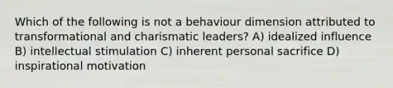 Which of the following is not a behaviour dimension attributed to transformational and charismatic leaders? A) idealized influence B) intellectual stimulation C) inherent personal sacrifice D) inspirational motivation