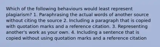 Which of the following behaviours would least represent plagiarism? 1. Paraphrasing the actual words of another source without citing the source 2. Including a paragraph that is copied with quotation marks and a reference citation. 3. Representing another's work as your own. 4. Including a sentence that is copied without using quotation marks and a reference citation