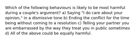 Which of the following behaviours is likely to be most harmful during a couple's argument? a) Saying "I do care about your opinion," in a dismissive tone b) Ending the conflict for the time being without coming to a resolution c) Telling your partner you are embarrassed by the way they treat you in public sometimes d) All of the above could be equally harmful.