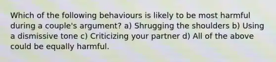 Which of the following behaviours is likely to be most harmful during a couple's argument? a) Shrugging the shoulders b) Using a dismissive tone c) Criticizing your partner d) All of the above could be equally harmful.