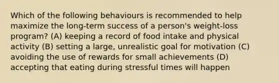 Which of the following behaviours is recommended to help maximize the long-term success of a person's weight-loss program? (A) keeping a record of food intake and physical activity (B) setting a large, unrealistic goal for motivation (C) avoiding the use of rewards for small achievements (D) accepting that eating during stressful times will happen