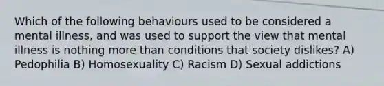 Which of the following behaviours used to be considered a mental illness, and was used to support the view that mental illness is nothing more than conditions that society dislikes? A) Pedophilia B) Homosexuality C) Racism D) Sexual addictions