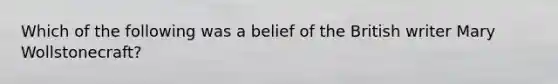 Which of the following was a belief of the British writer Mary Wollstonecraft?