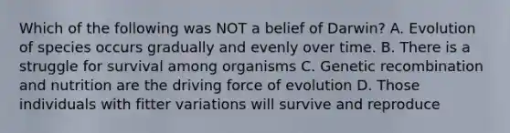 Which of the following was NOT a belief of Darwin? A. Evolution of species occurs gradually and evenly over time. B. There is a struggle for survival among organisms C. Genetic recombination and nutrition are the driving force of evolution D. Those individuals with fitter variations will survive and reproduce