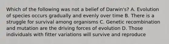 Which of the following was not a belief of Darwin's? A. Evolution of species occurs gradually and evenly over time B. There is a struggle for survival among organisms C. Genetic recombination and mutation are the driving forces of evolution D. Those individuals with fitter variations will survive and reproduce