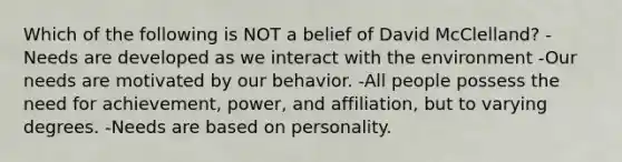 Which of the following is NOT a belief of David McClelland? -Needs are developed as we interact with the environment -Our needs are motivated by our behavior. -All people possess the need for achievement, power, and affiliation, but to varying degrees. -Needs are based on personality.