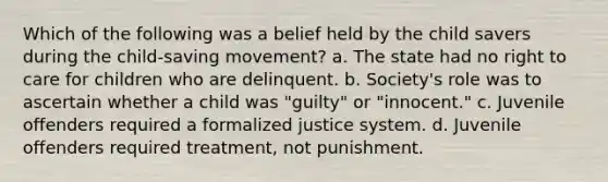 Which of the following was a belief held by the child savers during the child-saving movement? a. The state had no right to care for children who are delinquent. b. Society's role was to ascertain whether a child was "guilty" or "innocent." c. Juvenile offenders required a formalized justice system. d. Juvenile offenders required treatment, not punishment.