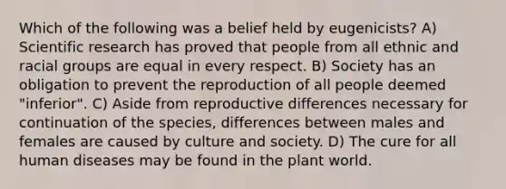 Which of the following was a belief held by eugenicists? A) Scientific research has proved that people from all ethnic and racial groups are equal in every respect. B) Society has an obligation to prevent the reproduction of all people deemed "inferior". C) Aside from reproductive differences necessary for continuation of the species, differences between males and females are caused by culture and society. D) The cure for all human diseases may be found in the plant world.