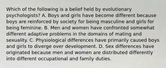 Which of the following is a belief held by evolutionary psychologists? A. Boys and girls have become different because boys are reinforced by society for being masculine and girls for being feminine. B. Men and women have confronted somewhat different adaptive problems in the domains of mating and sexuality. C. Physiological differences have primarily caused boys and girls to diverge over development. D. Sex differences have originated because men and women are distributed differently into different occupational and family duties.