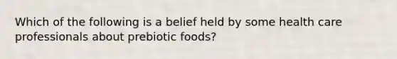 Which of the following is a belief held by some health care professionals about prebiotic foods?