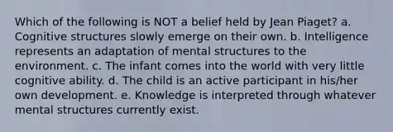 Which of the following is NOT a belief held by Jean Piaget? a. Cognitive structures slowly emerge on their own. b. Intelligence represents an adaptation of mental structures to the environment. c. The infant comes into the world with very little cognitive ability. d. The child is an active participant in his/her own development. e. Knowledge is interpreted through whatever mental structures currently exist.