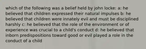 which of the following was a belief held by john locke: a: he believed that children expressed their natural impulses b: he believed that children were innately evil and must be disciplined harshly c: he believed that the role of the environment or of experience was crucial to a child's conduct d: he believed that inborn predispositions toward good or evil played a role in the conduct of a child