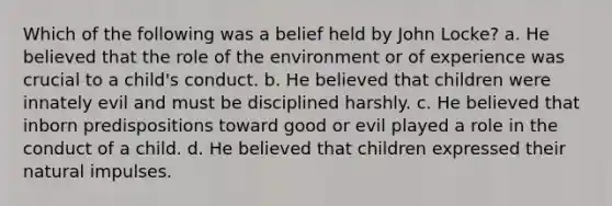 Which of the following was a belief held by John Locke? a. He believed that the role of the environment or of experience was crucial to a child's conduct. b. He believed that children were innately evil and must be disciplined harshly. c. He believed that inborn predispositions toward good or evil played a role in the conduct of a child. d. He believed that children expressed their natural impulses.