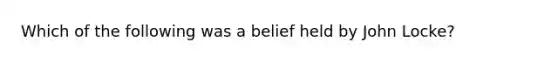 Which of the following was a belief held by John Locke?