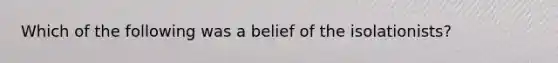 Which of the following was a belief of the isolationists?