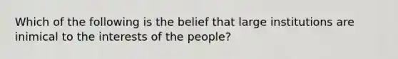 Which of the following is the belief that large institutions are inimical to the interests of the people?