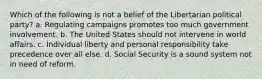 Which of the following is not a belief of the Libertarian political party? a. Regulating campaigns promotes too much government involvement. b. The United States should not intervene in world affairs. c. Individual liberty and personal responsibility take precedence over all else. d. Social Security is a sound system not in need of reform.