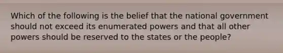 Which of the following is the belief that the national government should not exceed its enumerated powers and that all other powers should be reserved to the states or the people?