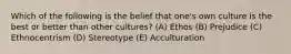 Which of the following is the belief that one's own culture is the best or better than other cultures? (A) Ethos (B) Prejudice (C) Ethnocentrism (D) Stereotype (E) Acculturation