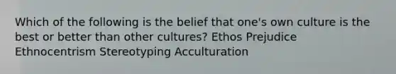 Which of the following is the belief that one's own culture is the best or better than other cultures? Ethos Prejudice Ethnocentrism Stereotyping Acculturation