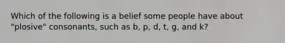 Which of the following is a belief some people have about "plosive" consonants, such as b, p, d, t, g, and k?