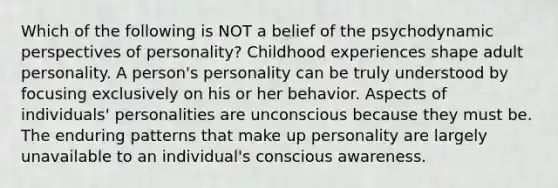 Which of the following is NOT a belief of the psychodynamic perspectives of personality? Childhood experiences shape adult personality. A person's personality can be truly understood by focusing exclusively on his or her behavior. Aspects of individuals' personalities are unconscious because they must be. The enduring patterns that make up personality are largely unavailable to an individual's conscious awareness.