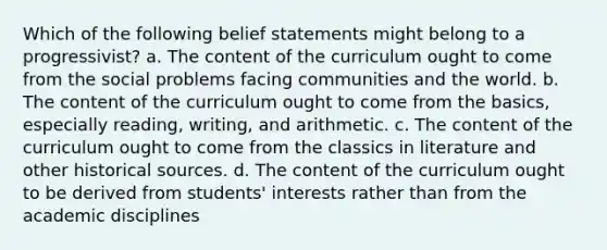 Which of the following belief statements might belong to a progressivist? a. The content of the curriculum ought to come from the social problems facing communities and the world. b. The content of the curriculum ought to come from the basics, especially reading, writing, and arithmetic. c. The content of the curriculum ought to come from the classics in literature and other historical sources. d. The content of the curriculum ought to be derived from students' interests rather than from the academic disciplines