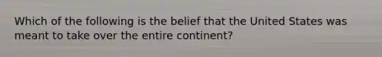 Which of the following is the belief that the United States was meant to take over the entire continent?