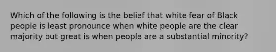 Which of the following is the belief that white fear of Black people is least pronounce when white people are the clear majority but great is when people are a substantial minority?