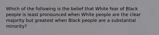 Which of the following is the belief that White fear of Black people is least pronounced when White people are the clear majority but greatest when Black people are a substantial minority?