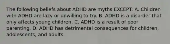 The following beliefs about ADHD are myths​ EXCEPT: A. Children with ADHD are lazy or unwilling to try. B. ADHD is a disorder that only affects young children. C. ADHD is a result of poor parenting. D. ADHD has detrimental consequences for​ children, adolescents, and adults.