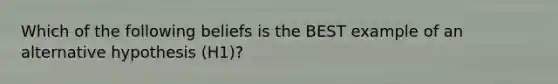 Which of the following beliefs is the BEST example of an alternative hypothesis (H1)?