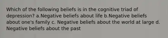 Which of the following beliefs is in the cognitive triad of depression? a.Negative beliefs about life b.Negative beliefs about one's family c. Negative beliefs about the world at large d. Negative beliefs about the past