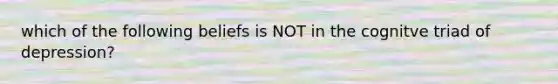 which of the following beliefs is NOT in the cognitve triad of depression?