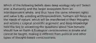 Which of the following beliefs does deep ecology rely on? Select one: a.Humanity and the larger ecosystem form an interdependent whole, and thus have the same inherent rights and value b.By avoiding anthropocentrism, humans will focus on the needs of nature, which will be manifested in their thoughts and actions c.Logical scientific argument and deep knowledge hold the key to answering the questions about how humans should live on Earth d.Ecological consciousness is innate and cannot be taught, making it different from political and other types of thought-based consciousness