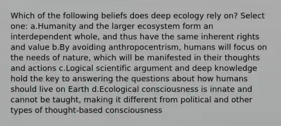 Which of the following beliefs does deep ecology rely on? Select one: a.Humanity and the larger ecosystem form an interdependent whole, and thus have the same inherent rights and value b.By avoiding anthropocentrism, humans will focus on the needs of nature, which will be manifested in their thoughts and actions c.Logical scientific argument and deep knowledge hold the key to answering the questions about how humans should live on Earth d.Ecological consciousness is innate and cannot be taught, making it different from political and other types of thought-based consciousness